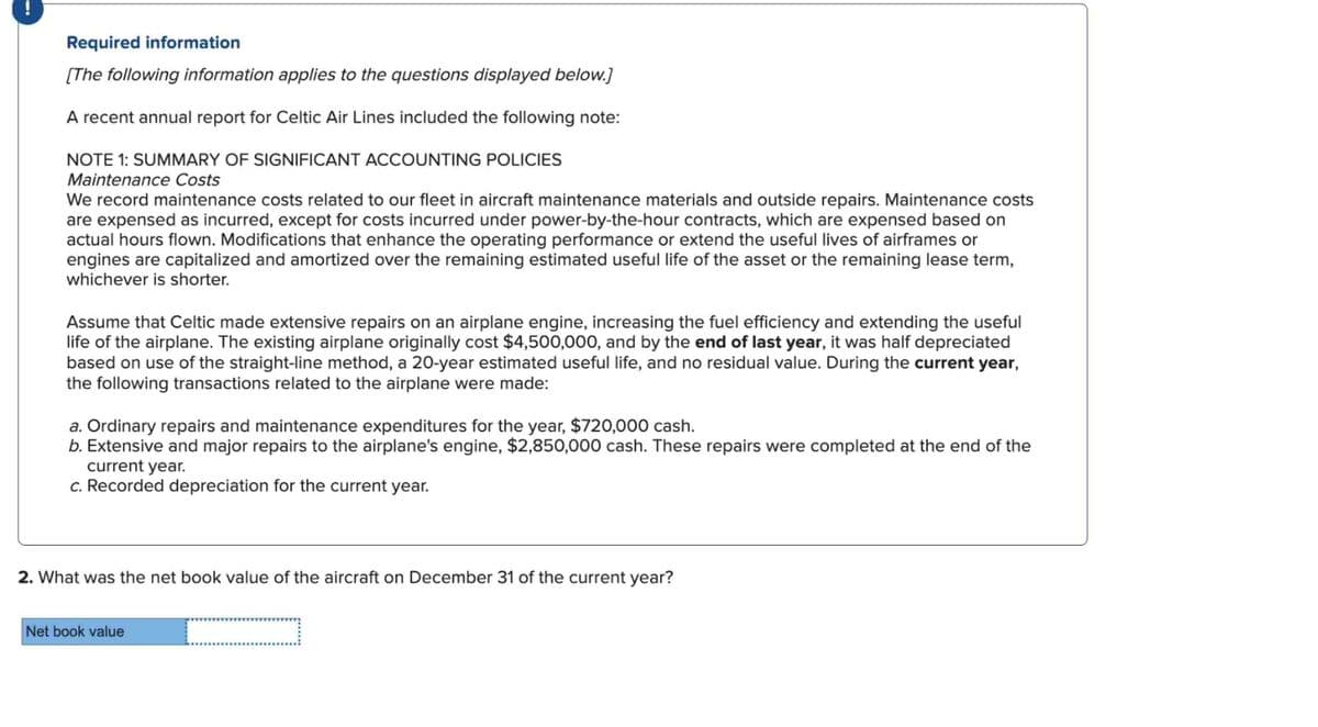 !
Required information
[The following information applies to the questions displayed below.]
A recent annual report for Celtic Air Lines included the following note:
NOTE 1: SUMMARY OF SIGNIFICANT ACCOUNTING POLICIES
Maintenance Costs
We record maintenance costs related to our fleet in aircraft maintenance materials and outside repairs. Maintenance costs
are expensed as incurred, except for costs incurred under power-by-the-hour contracts, which are expensed based on
actual hours flown. Modifications that enhance the operating performance or extend the useful lives of airframes or
engines are capitalized and amortized over the remaining estimated useful life of the asset or the remaining lease term,
whichever is shorter.
Assume that Celtic made extensive repairs on an airplane engine, increasing the fuel efficiency and extending the useful
life of the airplane. The existing airplane originally cost $4,500,000, and by the end of last year, it was half depreciated
based on use of the straight-line method, a 20-year estimated useful life, and no residual value. During the current year,
the following transactions related to the airplane were made:
a. Ordinary repairs and maintenance expenditures for the year, $720,000 cash.
b. Extensive and major repairs to the airplane's engine, $2,850,000 cash. These repairs were completed at the end of the
current year.
c. Recorded depreciation for the current year.
2. What was the net book value of the aircraft on December 31 of the current year?
Net book value