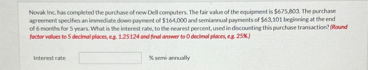 Novak Inc. has completed the purchase of new Dell computers. The fair value of the equipment is $675,803. The purchase
agreement specifies an immediate down payment of $164,000 and semiannual payments of $63,101 beginning at the end
of 6 months for 5 years. What is the interest rate, to the nearest percent, used in discounting this purchase transaction? (Round
factor values to 5 decimal places, e.g. 1.25124 and final answer to O decimal places, e.g. 25%.)
Interest rate
% semi-annually