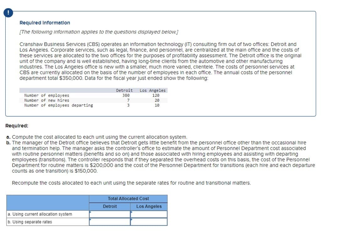 !
Required Information
[The following Information applies to the questions displayed below.]
Cranshaw Business Services (CBS) operates an information technology (IT) consulting firm out of two offices: Detroit and
Los Angeles. Corporate services, such as legal, finance, and personnel, are centralized at the main office and the costs of
these services are allocated to the two offices for the purposes of profitability assessment. The Detroit office is the original
unit of the company and is well established, having long-time clients from the automotive and other manufacturing
Industries. The Los Angeles office is new with a smaller, much more varied, clientele. The costs of personnel services at
CBS are currently allocated on the basis of the number of employees in each office. The annual costs of the personnel
department total $350,000. Data for the fiscal year just ended show the following:
Number of employees
Detroit
380
Los Angeles
120
Number of new hires
7
20
Number of employees departing
3
10
Required:
a. Compute the cost allocated to each unit using the current allocation system.
b. The manager of the Detroit office believes that Detroit gets little benefit from the personnel office other than the occasional hire
and termination help. The manager asks the controller's office to estimate the amount of Personnel Department cost associated
with routine personnel matters (benefits and so on) and those associated with hiring employees and assisting with departing
employees (transitions). The controller responds that if they separated the overhead costs on this basis, the cost of the Personnel
Department for routine matters is $200,000 and the cost of the Personnel Department for transitions (each hire and each departure
counts as one transition) is $150,000.
Recompute the costs allocated to each unit using the separate rates for routine and transitional matters.
Total Allocated Cost
Detroit
Los Angeles
a. Using current allocation system
b. Using separate rates