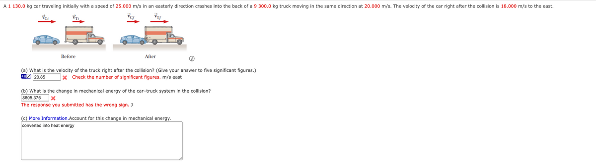 A 1 130.0 kg car traveling initially with a speed of 25.000 m/s in an easterly direction crashes into the back of a 9 300.0 kg truck moving in the same direction at 20.000 m/s. The velocity of the car right after the collision is 18.000 m/s to the east.
Vci
VTi
Before
After
(a) What is the velocity of the truck right after the collision? (Give your answer to five significant figures.)
4.0 20.85
X Check the number of significant figures. m/s east
(b) What is the change in mechanical energy of the car-truck system in the collision?
8605.375
The response you submitted has the wrong sign. J
(c) More Information.Account for this change in mechanical energy.
converted into heat energy
