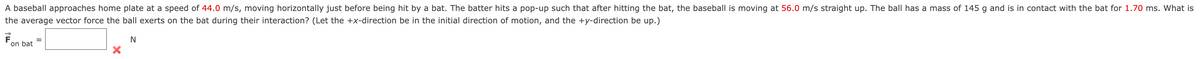 A baseball approaches home plate at a speed of 44.0 m/s, moving horizontally just before being hit by a bat. The batter hits a pop-up such that after hitting the bat, the baseball is moving at 56.0 m/s straight up. The ball has a mass of 145 g and is in contact with the bat for 1.70 ms. What is
the average vector force the ball exerts on the bat during their interaction? (Let the +x-direction be in the initial direction of motion, and the +y-direction be up.)
on bat
