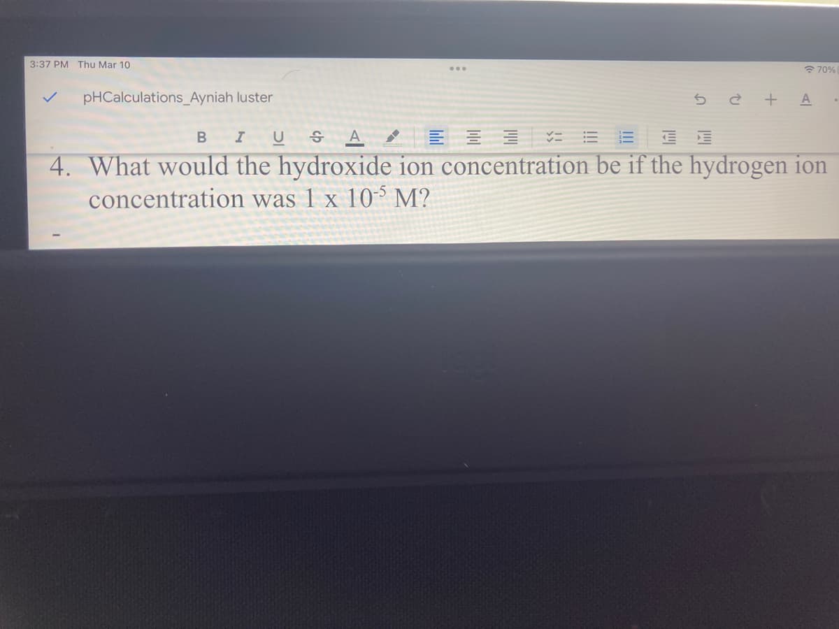 3:37 PM Thu Mar 10
* 70%
pHCalculations_Ayniah luster
5 è + A
B
A
4. What would the hydroxide ion concentration be if the hydrogen ion
concentration was 1 x 10 M?
