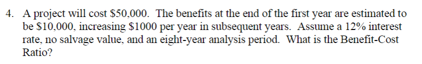 4. A project will cost $50,000. The benefits at the end of the first year are estimated to
be $10,000, increasing $1000 per year in subsequent years. Assume a 12% interest
rate, no salvage value, and an eight-year analysis period. What is the Benefit-Cost
Ratio?