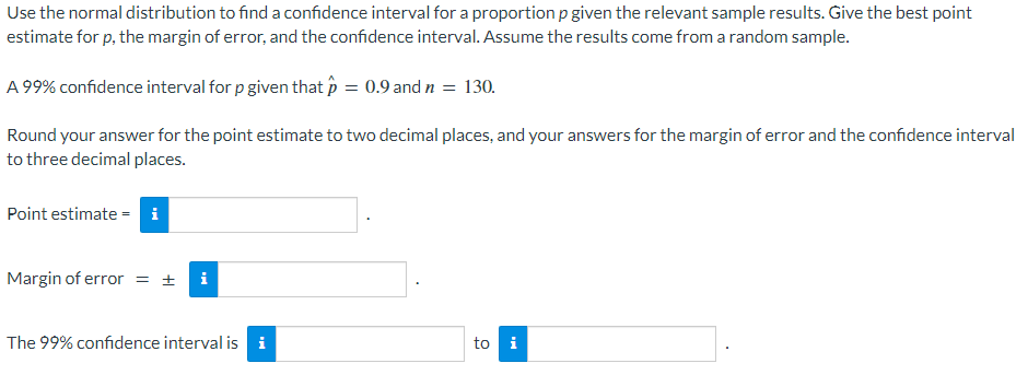 Use the normal distribution to find a confidence interval for a proportion p given the relevant sample results. Give the best point
estimate for p, the margin of error, and the confidence interval. Assume the results come from a random sample.
A 99% confidence interval for p given that p = 0.9 and n = 130.
Round your answer for the point estimate to two decimal places, and your answers for the margin of error and the confidence interval
to three decimal places.
Point estimate = i
Margin of error = ± i
The 99% confidence interval is
to