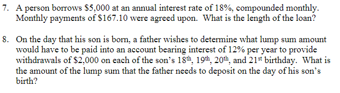 7. A person borrows $5,000 at an annual interest rate of 18%, compounded monthly.
Monthly payments of $167.10 were agreed upon. What is the length of the loan?
8. On the day that his son is born, a father wishes to determine what lump sum amount
would have to be paid into an account bearing interest of 12% per year to provide
withdrawals of $2,000 on each of the son's 18th, 19th, 20th, and 21st birthday. What is
the amount of the lump sum that the father needs to deposit on the day of his son's
birth?