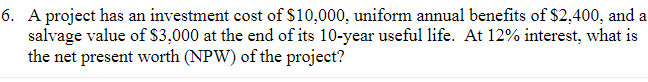 6. A project has an investment cost of $10,000, uniform annual benefits of $2,400, and a
salvage value of $3,000 at the end of its 10-year useful life. At 12% interest, what is
the net present worth (NPW) of the project?