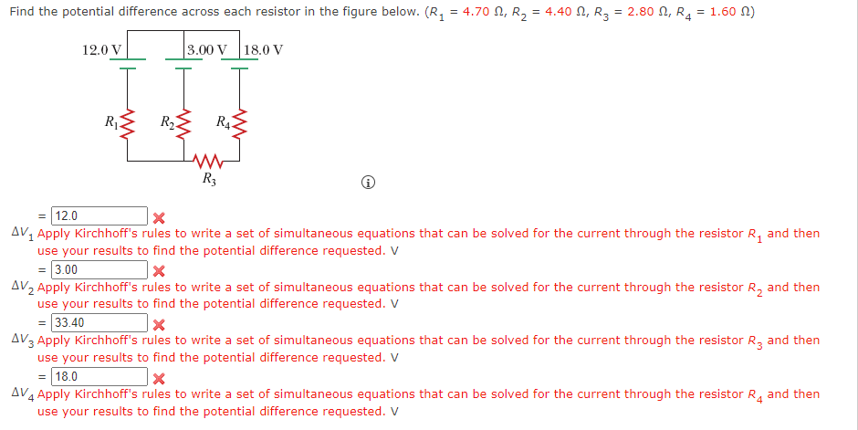 Find the potential difference across each resistor in the figure below. (R₁ = 4.70, R₂ = 4.40 N, R3 = 2.80 N, R4
12.0 V
R₁
3.00 V
18.0 V
RA
R₂
= 1.60)
= 12.0
×
R3
AV1 Apply Kirchhoff's rules to write a set of simultaneous equations that can be solved for the current through the resistor R₁ and then
use your results to find the potential difference requested. V
= 3.00
AV2 Apply Kirchhoff's rules to write a set of simultaneous equations that can be solved for the current through the resistor R₂ and then
use your results to find the potential difference requested. V
= 33.40
AV3 Apply Kirchhoff's rules to write a set of simultaneous equations that can be solved for the current through the resistor R3 and then
use your results to find the potential difference requested. V
= 18.0
AV4 Apply Kirchhoff's rules to write a set of simultaneous equations that can be solved for the current through the resistor R4 and then
use your results to find the potential difference requested. V