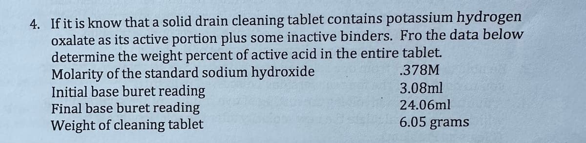 4. If it is know that a solid drain cleaning tablet contains potassium hydrogen
oxalate as its active portion plus some inactive binders. Fro the data below
determine the weight percent of active acid in the entire tablet.
Molarity of the standard sodium hydroxide
.378M
3.08ml
24.06ml
Initial base buret reading
Final base buret reading
Weight of cleaning tablet
6.05 grams