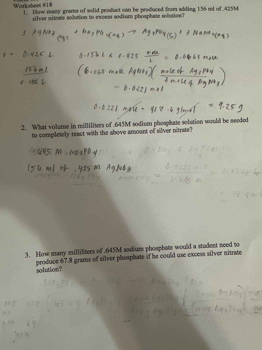 Worksheet #18
1. How many grams of solid product can be produced from adding 156 ml of .425M
silver nitrate solution to excess sodium phosphate solution?
3 AgNO3
+ Naz po 4(aq) → Agapoy (S) + 3 NaNO3(aq)
V=
0.425 L
156m1
0.156 L
6.156 L x 0.425
= 0.0663 mole
(6.063 mole AgNO3)( mole of Agz poy
3 moleq AgNO3/
= 0.0221 mol
0.0221 mole
= 9.259
418.6 g/mol
2. What volume in milliliters of .645M sodium phosphate solution would be needed
to completely react with the above amount of silver nitrate?
645 M Na3PO4/0
n
mole
L
156 ml of 425 M AgNO3
Naz Poy
.
Na Ng + Ag!
0.02211
643 m
polarity
= 6.0343 L
3. How many milliliters of .645M sodium phosphate would a student need to
produce 67.8 grams of silver phosphate if he could use excess silver nitrate
solution?
17 27 (67.29 154/teak hastay
*)
Mag Agatis
210 44
$14
Ink Agatay mile 110
Inie nasto