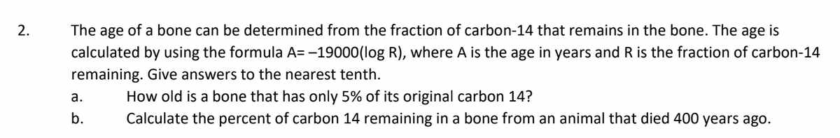 2.
The age of a bone can be determined from the fraction of carbon-14 that remains in the bone. The age is
calculated by using the formula A= -19000(log R), where A is the age in years and R is the fraction of carbon-14
remaining. Give answers to the nearest tenth.
a.
b.
How old is a bone that has only 5% of its original carbon 14?
Calculate the percent of carbon 14 remaining in a bone from an animal that died 400 years ago.