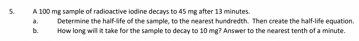 5.
A 100 mg sample of radioactive iodine decays to 45 mg after 13 minutes.
a.
Determine the half-life of the sample, to the nearest hundredth. Then create the half-life equation.
How long will it take for the sample to decay to 10 mg? Answer to the nearest tenth of a minute.
b.