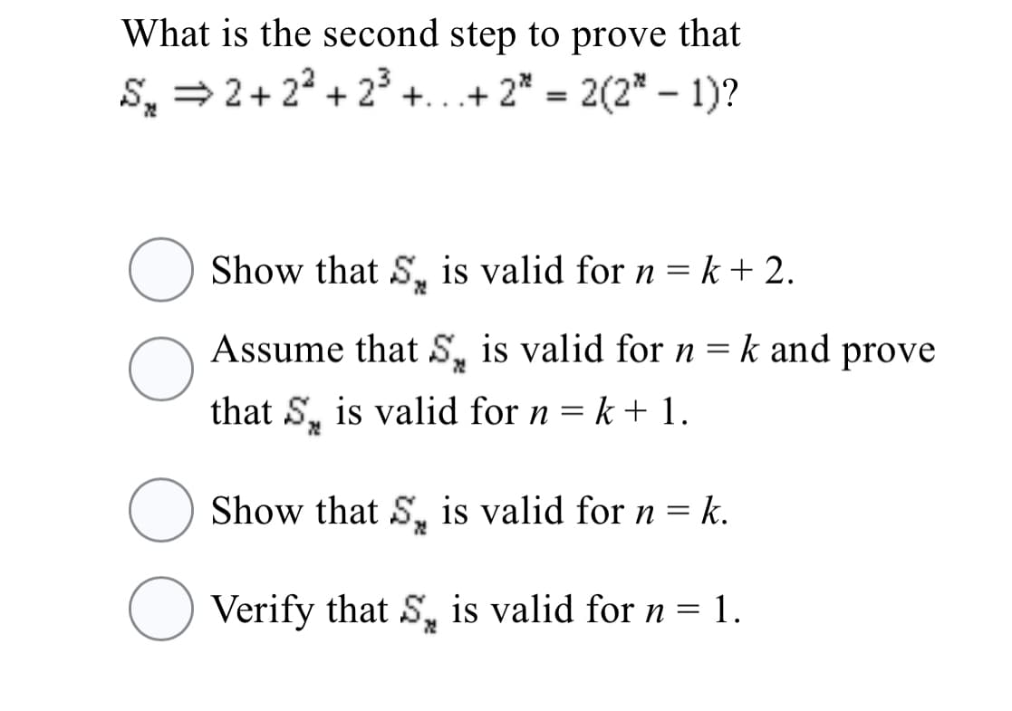 What is the second step to prove that
S, = 2+ 22 + 23
+...+ 2* = 2(2* – 1)?
Show that S, is valid for n = k + 2.
Assume that S, is valid for n = k and prove
that S, is valid for n = k + 1.
Show that S, is valid for n = k.
O Verify that S, is valid for n = 1.
