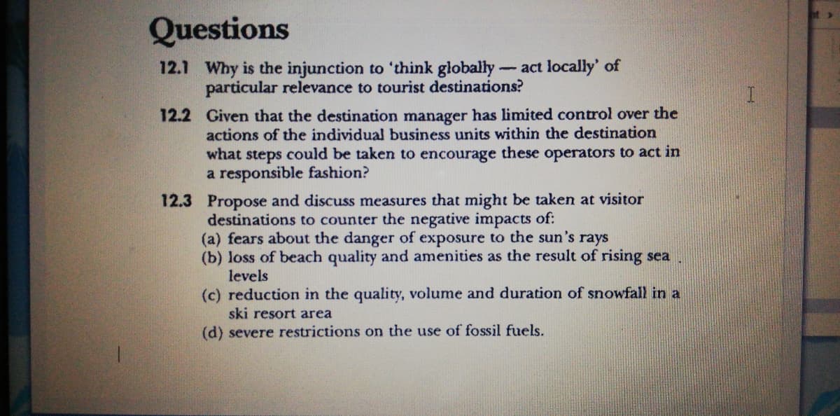 Questions
12.1 Why is the injunction to 'think globally-act locally' of
particular relevance to tourist destinations?
12.2 Given that the destination manager has limited control over the
actions of the individual business units within the destination
what steps could be taken to encourage these operators to act in
a responsible fashion?
12.3 Propose and discuss measures that might be taken at visitor
destinations to counter the negative impacts of:
(a) fears about the danger of exposure to the sun's rays
(b) loss of beach quality and amenities as the result of rising sea
levels
(c) reduction in the quality, volume and duration of snowfall in a
ski resort area
(d) severe restrictions on the use of fossil fuels.
