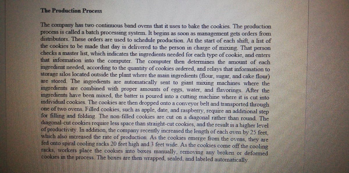The Production Process
The company has two continuous band ovens that it uses to bake the cookies. The production
process is called a batch processing system. It begins as soon as management gets orders from
distributors. These orders are used to schedule production. At the start of each shift, a list of
the cookies to be made that day is delivered to the person in charge of mixing. That person
checks a master list, which indicates the ingredients needed for each type of cookie, and enters
that information into the computer. The computer then determines the amount of each
ingredient needed, according to the quantity of cookies ordered, and relays that information to
storage silos located outside the plant where the main ingredients (flour, sugar, and cake flour)
are stored. The ingredients are automatically sent to giant mixing machines where the
ingredients are combined with proper amounts of eggs, water, and flavorings. After the
ingredients have been mixed, the batter is poured into a cutting machine where it is cut into
individual cookies. The cookies are then dropped onto a conveyor belt and transported through
one of two ovens. Filled cookies, such as apple, date, and raspberry, require an additional step
for filling and folding. The non-filled cookies are cut on a diagonal rather than round The
diagonal-cut cookies require less space than straight-cut cookies, and the result is a higher level
of productivity. In addition, the company recently increased the length of each oven by 25 feet
which also increased the rate of production. As the cookies emerge from the ovens, they are
fed onto spiral cooling racks 20 feet high and 3 feet wide. As the cookies come off the cooling
racks, workers place the cookies into boxes manually. removing any broken or deformed
cookies in the process. The boxes are then wrapped, sealed. and labeled automatically
