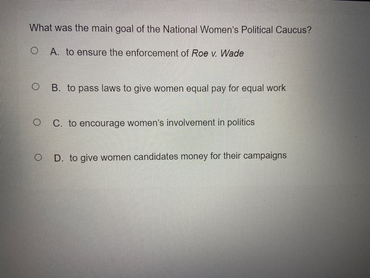 What was the main goal of the National Women's Political Caucus?
A. to ensure the enforcement of Roe v. Wade
B. to pass laws to give women equal pay for equal work
O C. to encourage women's involvement in politics
D. to give women candidates money for their campaigns
