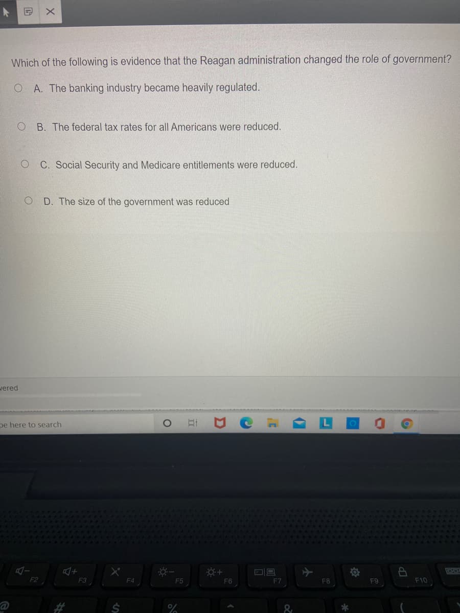 Which of the following is evidence that the Reagan administration changed the role of government?
O A. The banking industry became heavily regulated.
O B. The federal tax rates for all Americans were reduced.
C. Social Security and Medicare entitlements were reduced.
D. The size of the government was reduced
wered
pe here to search
F2
F3
F4
F5
F6
F7
F8
F9
F10
24
%23
