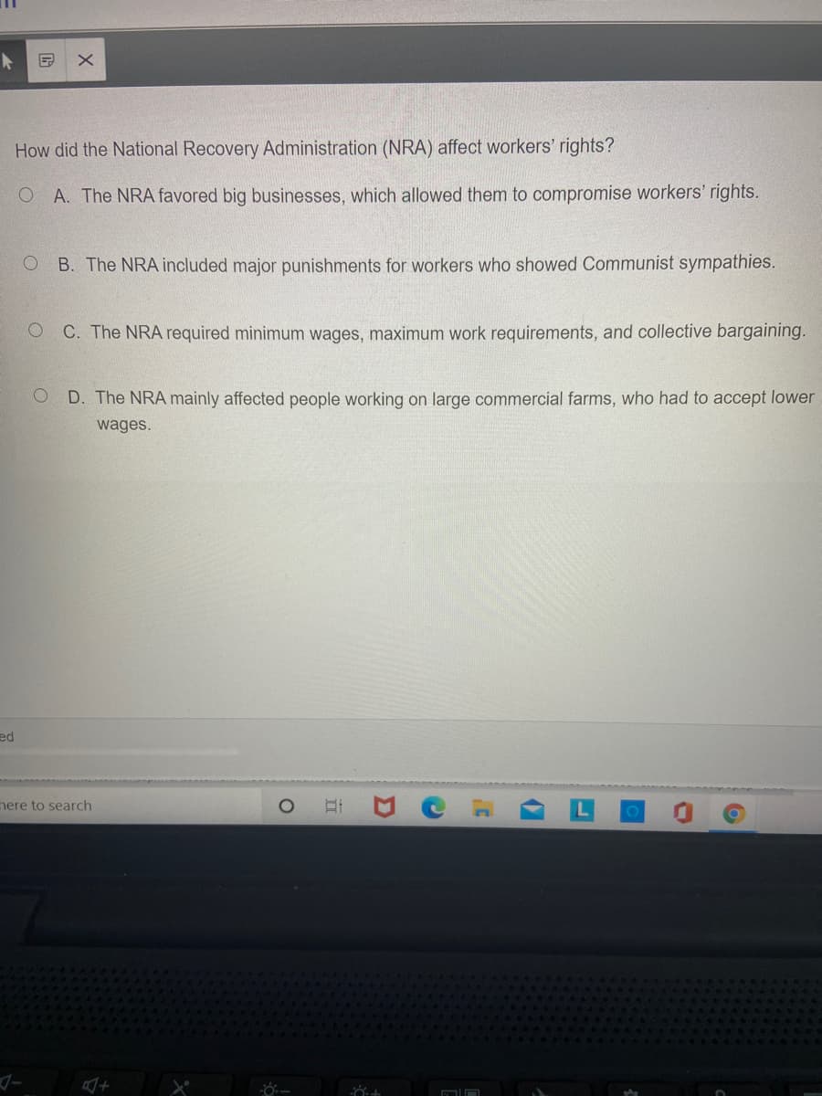 How did the National Recovery Administration (NRA) affect workers' rights?
O A. The NRA favored big businesses, which allowed them to compromise workers' rights.
B. The NRA included major punishments for workers who showed Communist sympathies.
C. The NRA required minimum wages, maximum work requirements, and collective bargaining.
D. The NRA mainly affected people working on large commercial farms, who had to accept lower
wages.
ed
nere to search
