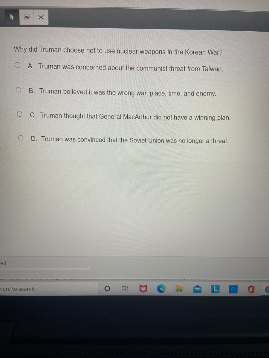 Why did Truman choose not to use nuclear weapons in the Korean War?
O A. Truman was concerned about the communist threat from Taiwan.
B. Truman believed it was the wrong war, place, time, and enemy.
C. Truman thought that General MacArthur did not have a winning plan.
D. Truman was convinced that the Soviet Union was no longer a threat.
red
here to search
