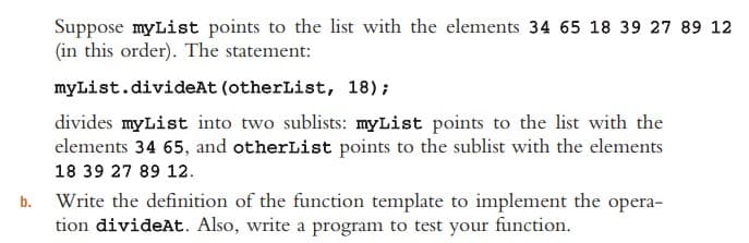 Suppose myList points to the list with the elements 34 65 18 39 27 89 12
(in this order). The statement:
myList.divideAt (otherList, 18);
divides myList into two sublists: myList points to the list with the
elements 34 65, and otherList points to the sublist with the elements
18 39 27 89 12.
b. Write the definition of the function template to implement the opera-
tion divideAt. Also, write a program to test your function.