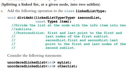 (Splitting a linked list, at a given node, into two sublists)
Add the following operation to the class linkedList Type:
&secondList,
void divideAt (linkedListType<Type>
const Type& item);
//Divide the list at the node with the info item into two
//sublists.
//Postcondition:
first and last point to the first and
last nodes of the first sublist.
secondList.first and secondList. last
point to the first and last nodes of the
second sublist.
//
//
//
//
Consider the following statements:
unorderedLinkedList<int>
myList;
unorderedLinkedList<int> otherList;