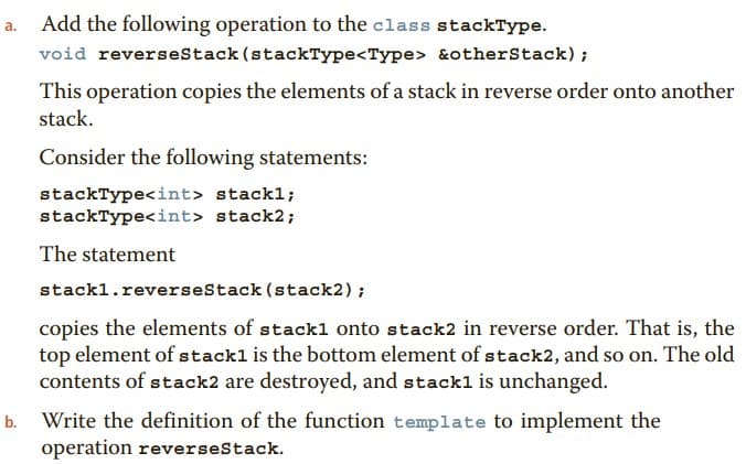 a.
Add the following operation to the class stackType.
void reverseStack (stackType<Type> &otherStack);
This operation copies the elements of a stack in reverse order onto another
stack.
Consider the following statements:
stackType<int> stackl;
stackType<int> stack2;
The statement
stack1.reverseStack
(stack2);
copies the elements of stack1 onto stack2 in reverse order. That is, the
top element of stack1 is the bottom element of stack2, and so on. The old
contents of stack2 are destroyed, and stack1 is unchanged.
b. Write the definition of the function template to implement the
operation reverseStack.