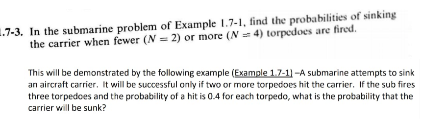 1.7-3. In the submarine problem of Example 1.7-1, find the probabilities of sinking
the carrier when fewer (N = 2) or more (N = 4) torpedoes are fired.
This will be demonstrated by the following example (Example 1.7-1) –A submarine attempts to sink
an aircraft carrier. It will be successful only if two or more torpedoes hit the carrier. If the sub fires
three torpedoes and the probability of a hit is 0.4 for each torpedo, what is the probability that the
carrier will be sunk?
