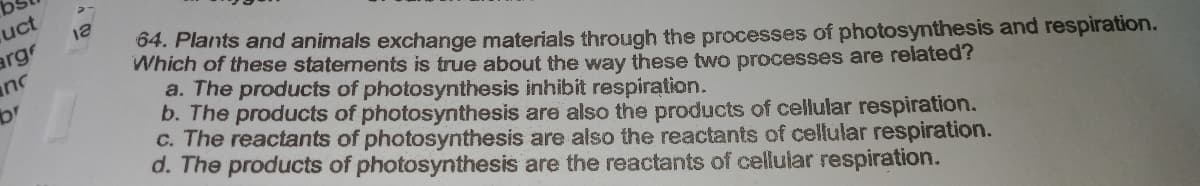 uct
argr
inc
64. Plants and animals exchange materials through the processes of photosynthesis and respiration.
Which of these statements is true about the way these two processes are related?
a. The products of photosynthesis inhibit respiration.
b. The products of photosynthesis are also the products of cellular respiration.
c. The reactants of photosynthesis are also the reactants of cellular respiration.
d. The products of photosynthesis are the reactants of cellular respiration.
