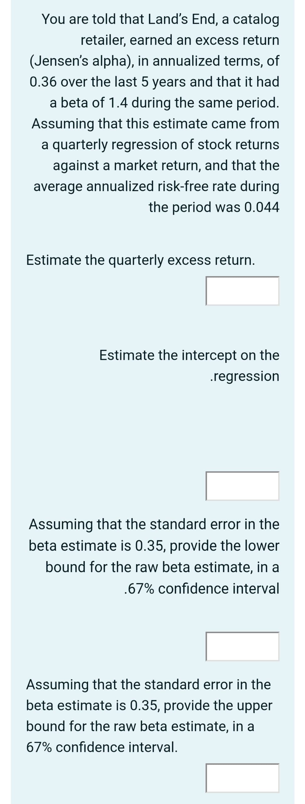 You are told that Land's End, a catalog
retailer, earned an excess return
(Jensen's alpha), in annualized terms, of
0.36 over the last 5 years and that it had
a beta of 1.4 during the same period.
Assuming that this estimate came from
a quarterly regression of stock returns
against a market return, and that the
average annualized risk-free rate during
the period was 0.044
Estimate the quarterly excess return.
Estimate the intercept on the
.regression
Assuming that the standard error in the
beta estimate is 0.35, provide the lower
bound for the raw beta estimate, in a
.67% confidence interval
Assuming that the standard error in the
beta estimate is 0.35, provide the upper
bound for the raw beta estimate, in a
67% confidence interval.
