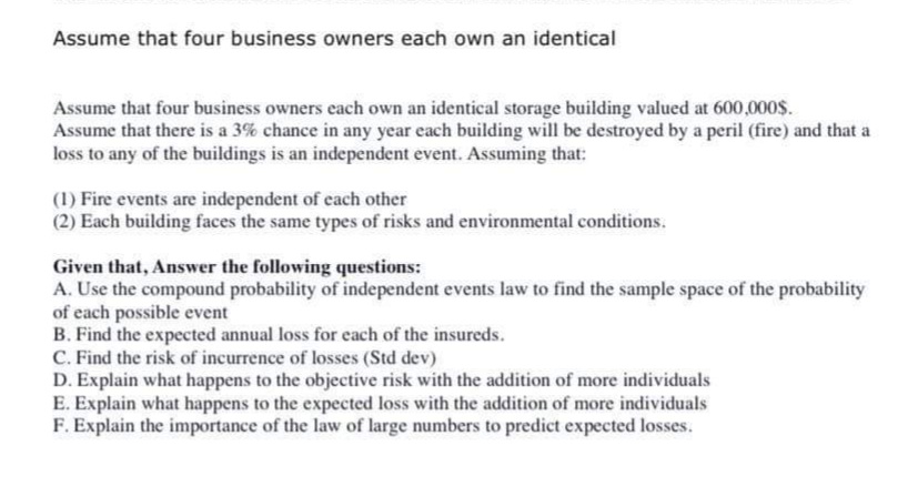 Assume that four business owners each own an identical
Assume that four business owners each own an identical storage building valued at 600,000$.
Assume that there is a 3% chance in any year each building will be destroyed by a peril (fire) and that a
loss to any of the buildings is an independent event. Assuming that:
(1) Fire events are independent of each other
(2) Each building faces the same types of risks and environmental conditions.
Given that, Answer the following questions:
A. Use the compound probability of independent events law to find the sample space of the probability
of each possible event
B. Find the expected annual loss for each of the insureds.
C. Find the risk of incurrence of losses (Std dev)
D. Explain what happens to the objective risk with the addition of more individuals
E. Explain what happens to the expected loss with the addition of more individuals
F. Explain the importance of the law of large numbers to predict expected losses.
