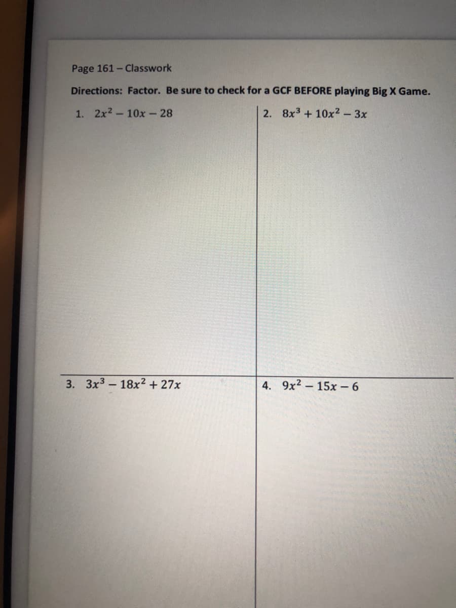 Page 161- Classwork
Directions: Factor. Be sure to check for a GCF BEFORE playing Big X Game.
1. 2x2-10x-28
2. 8x3+10x2-3x
3. 3x3-18x² + 27x
4. 9x2-15x - 6
