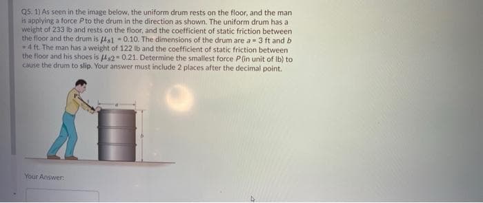 Q5. 1) As seen in the image below, the uniform drum rests on the floor, and the man
is applying a force Pto the drum in the direction as shown. The uniform drum has a
weight of 233 Ib and rests on the floor, and the coefficient of static friction between
the floor and the drum is Ha1 - 0.10. The dimensions of the drum are a= 3 ft and b
4 ft. The man has a weight of 122 Ib and the coefficient of static friction between
the floor and his shoes is 42- 0.21. Determine the smallest force P(in unit of Ib) to
cause the drum to slip. Your answer must include 2 places after the decimal point.
Your Answer:
