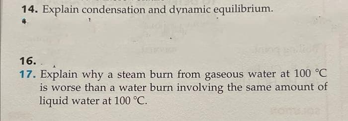 14. Explain condensation and dynamic equilibrium.
16.
17. Explain why a steam burn from gaseous water at 100 °C
is worse than a water burn involving the same amount of
liquid water at 100 °C.
