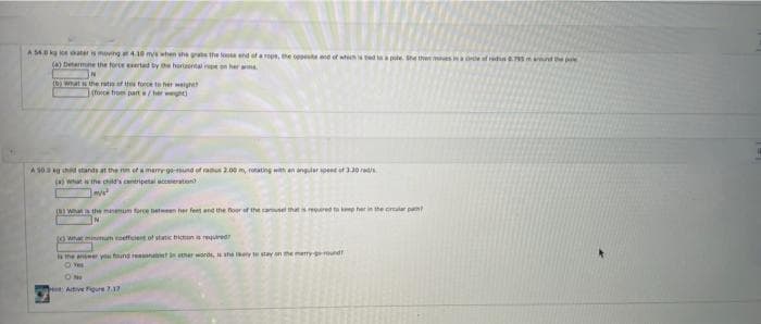 A S4. ater is moving t 4.10 mys when he grate the looe end otarope, the oppt end of wich
(a) Detarmne the force eertad by he hertrtaeon her m.
tea pte She then es ina ref rs795 nd the pe
(b) what s the rati ths foece to her weigh
(force from part/her w
A S0a g had stands at the n of a memr ge-und of radus 200 m, rotating with an angular spent at 3.20 rads
(a wat is the chid's cantripetal scceleration
0wa the mamum force eteen her feet and the foor of the amel thets ered te ke her in the cirler pat
(owhat minmum coeffcient of static biun a requred
s the anseer you fund easonale ather words, she ey te stay on the merry-ground!
O Ves
Ative Fiqure 7.17
