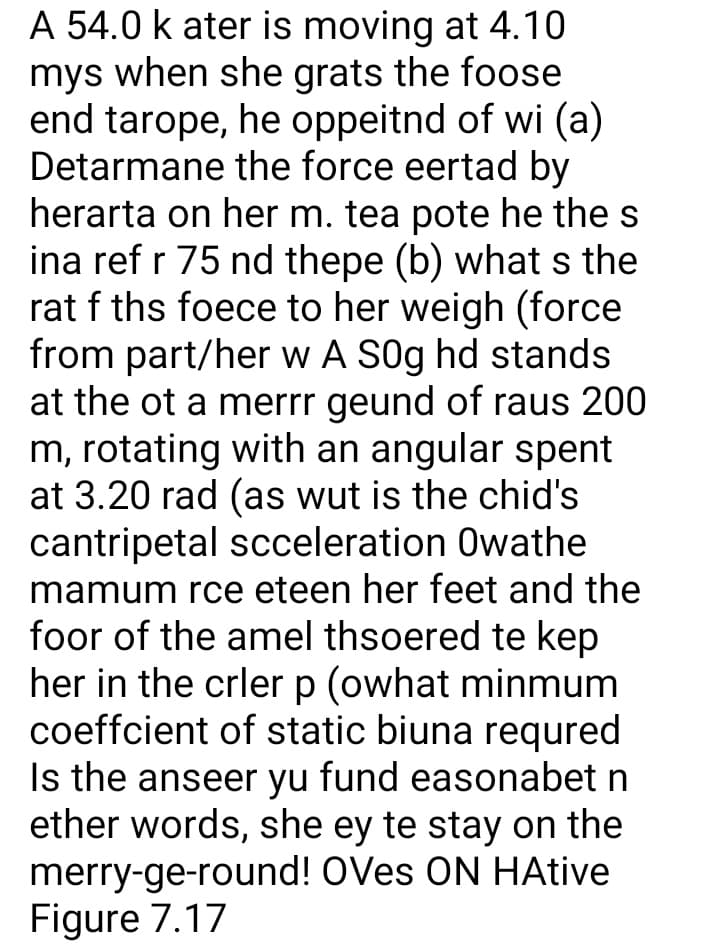 A 54.0 k ater is moving at 4.10
mys when she grats the foose
end tarope, he oppeitnd of wi (a)
Detarmane the force eertad by
herarta on her m. tea pote he the s
ina ref r 75 nd thepe (b) whats the
rat f ths foece to her weigh (force
from part/her w A S0g hd stands
at the ot a merrr geund of raus 200
m, rotating with an angular spent
at 3.20 rad (as wut is the chid's
cantripetal scceleration Owathe
mamum rce eteen her feet and the
foor of the amel thsoered te kep
her in the crler p (owhat minmum
coeffcient of static biuna requred
Is the anseer yu fund easonabet n
ether words, she ey te stay on the
merry-ge-round! OVes ON HAtive
Figure 7.17
