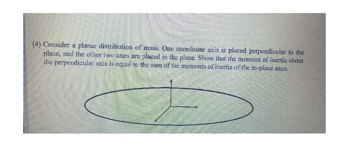 (4) Consider a planar distribution of mass. One coordinate axis is placed perpendicular to the
plane, and the other two axes are placed in the plane. Show that the moment of inertia about
the perpendicular axis is equal to the sum of the moments of inertia of the in-plane axes.
