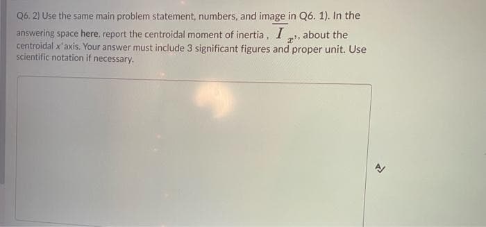 Q6. 2) Use the same main problem statement, numbers, and image in Q6. 1). In the
answering space here, report the centroidal moment of inertia,
centroidal x'axis. Your answer must include 3 significant figures and proper unit. Use
scientific notation if necessary.
about the
