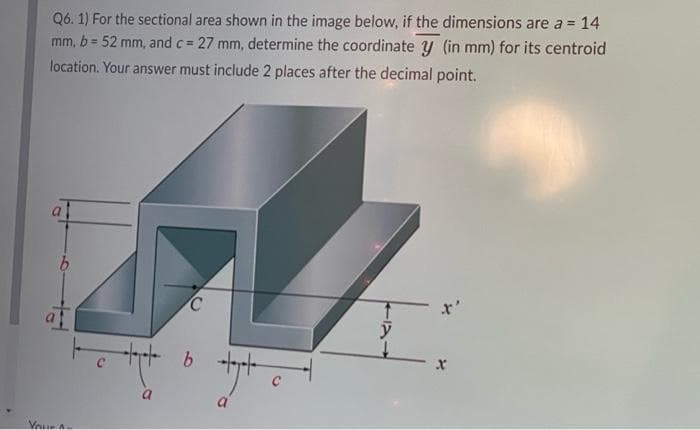 Q6. 1) For the sectional area shown in the image below, if the dimensions are a = 14
27 mm, determine the coordinate y (in mm) for its centroid
mm, b= 52 mm, and c =
%3D
location. Your answer must include 2 places after the decimal point.
x'
y
b.
C
Veur
