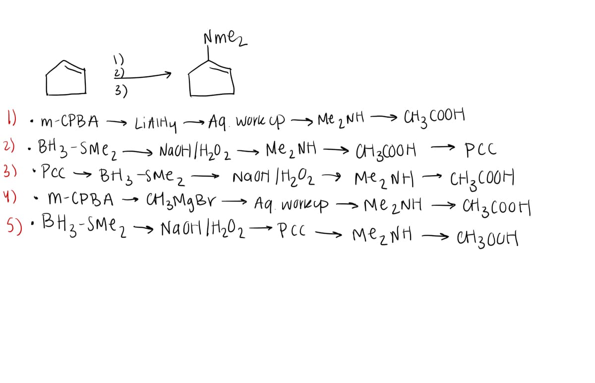 Nmez
2)
3)
1)
→ Me 2 NH
CH3 COOH
m-CPBA
LiAiHy Aq. work cp
2) . BH3-SMe2 → NaCH /H20 2
CH 3COOH
→ Me2 NH → CH3CO0M
Mez NH
> PCC
>
3) • Pcc
BH3 -SMez
- NaON |H202
4) • m-CPBA → CH3Mg BV- > Me zNH → CH3C00H
→ Aq. workupP
5) · BH3-SMe2 → Naor IH202→PCC → MEZNH → CH30UH
