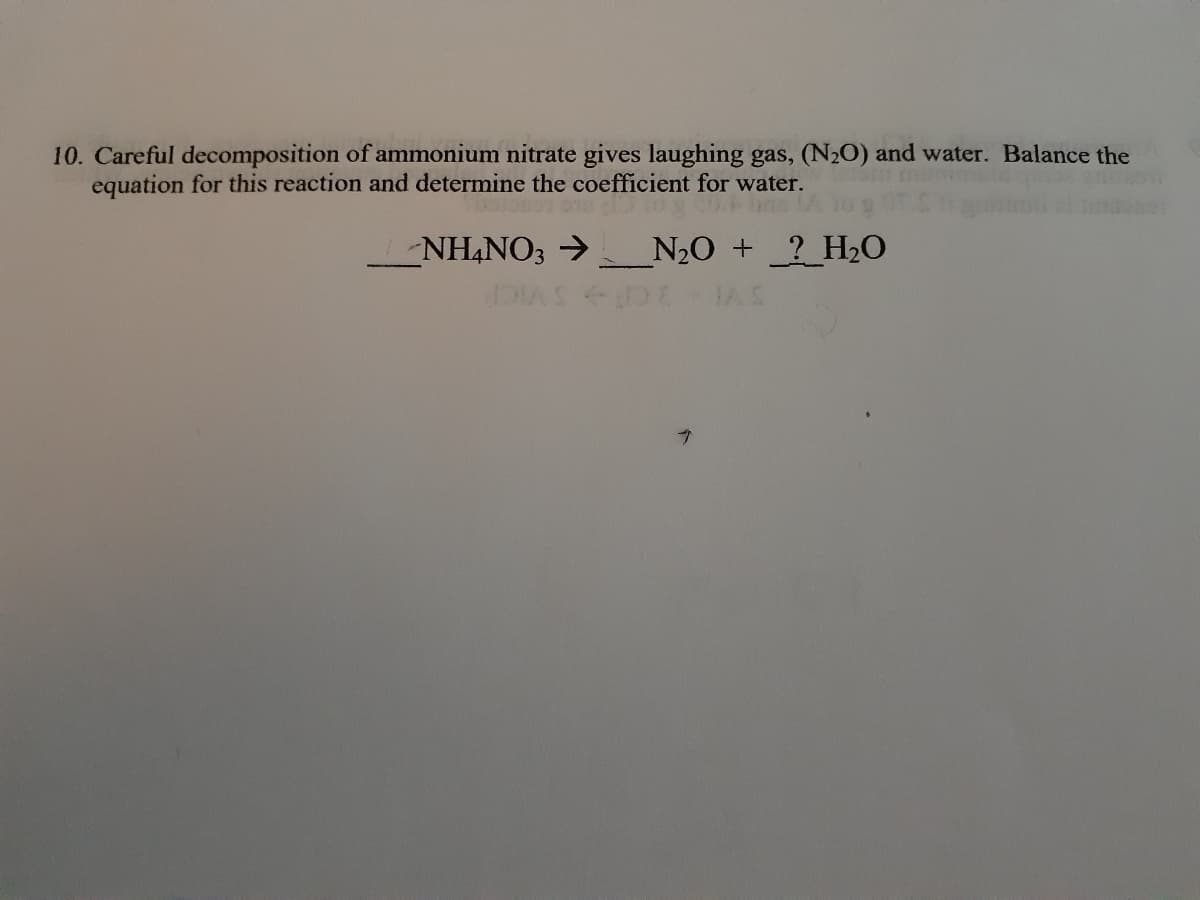 10. Careful decomposition of ammonium nitrate gives laughing gas, (N2O) and water. Balance the
equation for this reaction and determine the coefficient for water.
NH4NO3 → N2O + ?_H20
IAS
