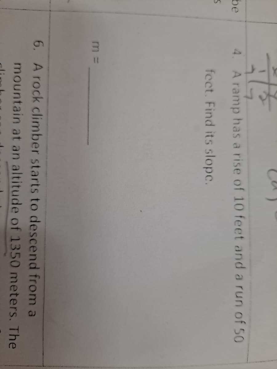 be
A ramp has a rise of 10 feet and a run of 50
fect. Find its slope.
m =
6. A rock climber starts to descend from a
mountain at an altitude of 1350 meters. The
