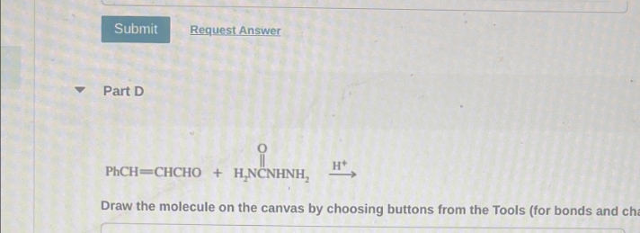 ▼
Submit Request Answer
Part D
PhCH=CHCHO + HNCNHNH, H+
Draw the molecule on the canvas by choosing buttons from the Tools (for bonds and cha