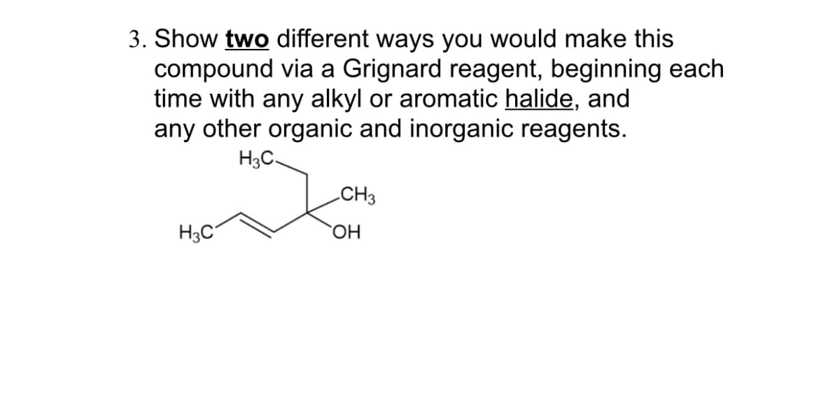 3. Show two different ways you would make this
compound via a Grignard reagent, beginning each
time with any alkyl or aromatic halide, and
any other organic and inorganic reagents.
H3C.
H3C
CH3
OH