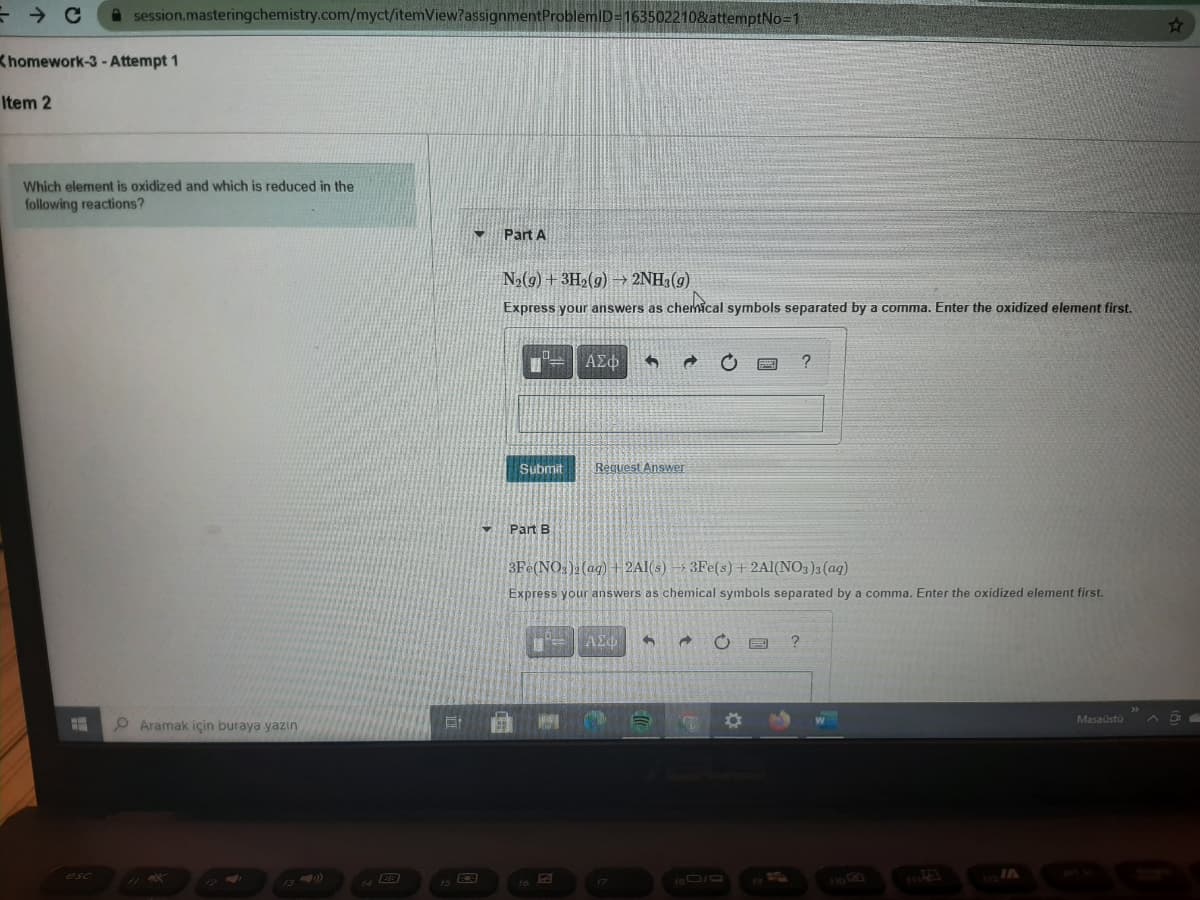 A session.masteringchemistry.com/myct/itemView?assignmentProblemID=163502210&attemptNo-1
Khomework-3- Attempt 1
Item 2
Which element is oxidized and which is reduced in the
following reactions?
Part A
N2(9) + 3H2(g) → 2NH3(g)
Express your answers as chehical symbols separated by a comma. Enter the oxidized element first.
ΑΣΦ
Submit
Request Answer
Part B
3Fe(NO:)2 (ag) + 2AI(s) → 3Fe(s) + 2Al(NO3)3 (aq)
Express your answers as chemical symbols separated by a comma. Enter the oxidized element first.
Aramak için buraya yazin
Masaústü
A D
esc
13)
