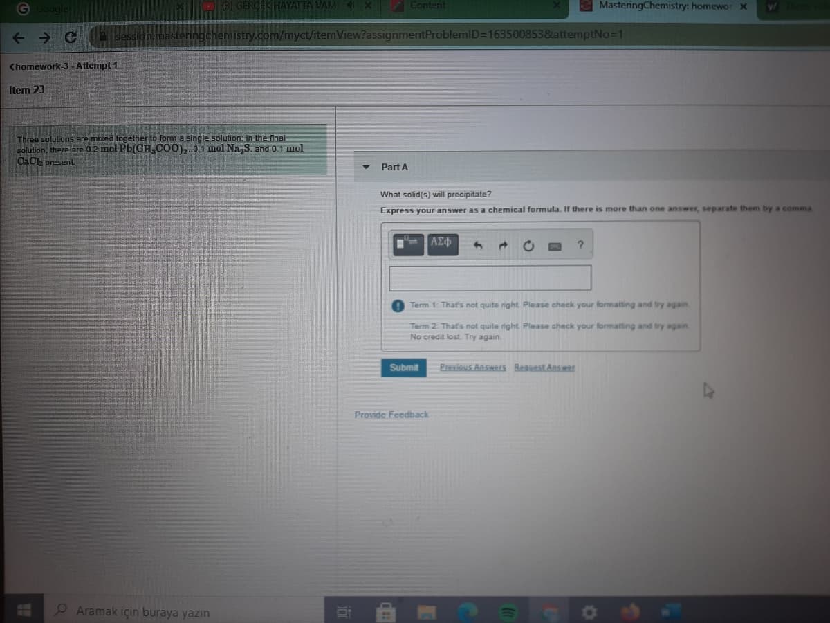 ERCEK HAYATTA VAM X Content
MasteringChemistry: homewor x
sessid
emistry.com/myct/itemView?assignmentProblemlD=1635008538attemptNo=1
<homework-3 -Attempt 1
Item 23
Three solutions are mixed together to form a single solution; in the final-
solution, there are 0.2 mol Pb(CH, CO0), 0:1 mol Na,S. and 0.1 mol
CaCl present
Part A
What solid(s) wrill precipitate?
Express your answer as a chemical formula. If there is more than one answer, separate them by a comma
AE
?.
Term 1: That's not quite right. Please check your formatting and try again
Term 2 That's not quite right. Please check your formatting and try again.
No credit lost. Try again.
Submit
Previous Answers Reguest Answer
Provide Feedback
Aramak için buraya yazın

