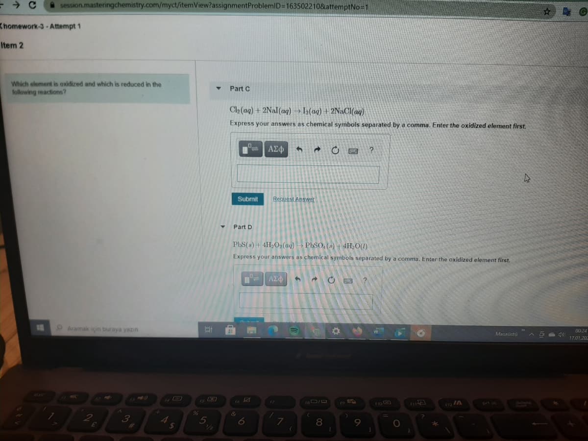 A session.masteringchemistry.com/myct/itemView?assignmentProblemID3163502210&attemptNo-1
Khomework-3-Attempt 1
Item 2
Which element is oxidized and which is reduced in the
following reactions?
Part C
C2 (aq) + 2NaI(aq) → I2(aq) + 2NaOCI(aq)
Express your answers as chemical symbols separated by a comma. Enter the oxidized element first.
ΑΣφ
Submit
Request Answer
Part D
PbS(s) + 4H2O2 (aq) → PbSO, (s) + 4H O(1)
Express your answers as chemical symbols separated by a comma. Enter the oxidized element first.
ΑΣΦ
00:24
Masaustu
A O d0
17.01.202
9 Aramak icin buraya yazın
12 IA
pri sc
17
5
1/2
6
8
