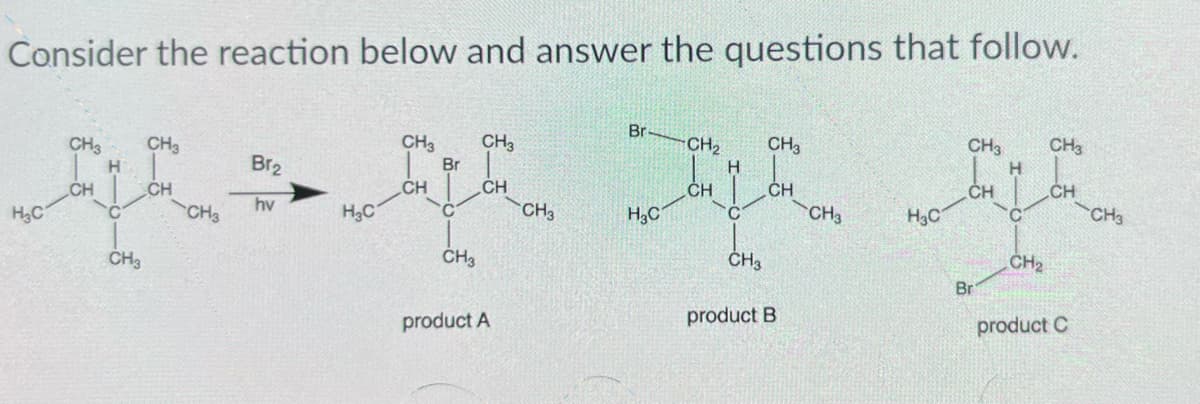 Consider the reaction below and answer the questions that follow.
CH3
H
H₂C
CH
C
CH3
CH3
CH
CH3
Br₂
hv
H₂C
CH3
CH
Br
CH3
CH3
CH
product A
CH3
Br
H₂C
CH₂ CH3
CH
CH
C
CH3
product B
CH3
H3C
CH3 CH3
H
CH
Br
CH₂
CH
product C
CH3