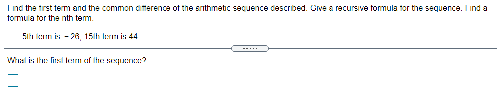 Find the first term and the common difference of the arithmetic sequence described. Give a recursive formula for the sequence. Find a
formula for the nth term.
5th term is - 26; 15th term is 44
What is the first term of the sequence?
