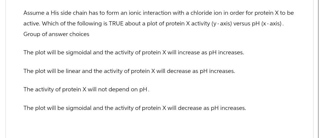 Assume a His side chain has to form an ionic interaction with a chloride ion in order for protein X to be
active. Which of the following is TRUE about a plot of protein X activity (y-axis) versus pH (x-axis).
Group of answer choices
The plot will be sigmoidal and the activity of protein X will increase as pH increases.
The plot will be linear and the activity of protein X will decrease as pH increases.
The activity of protein X will not depend on pH.
The plot will be sigmoidal and the activity of protein X will decrease as pH increases.