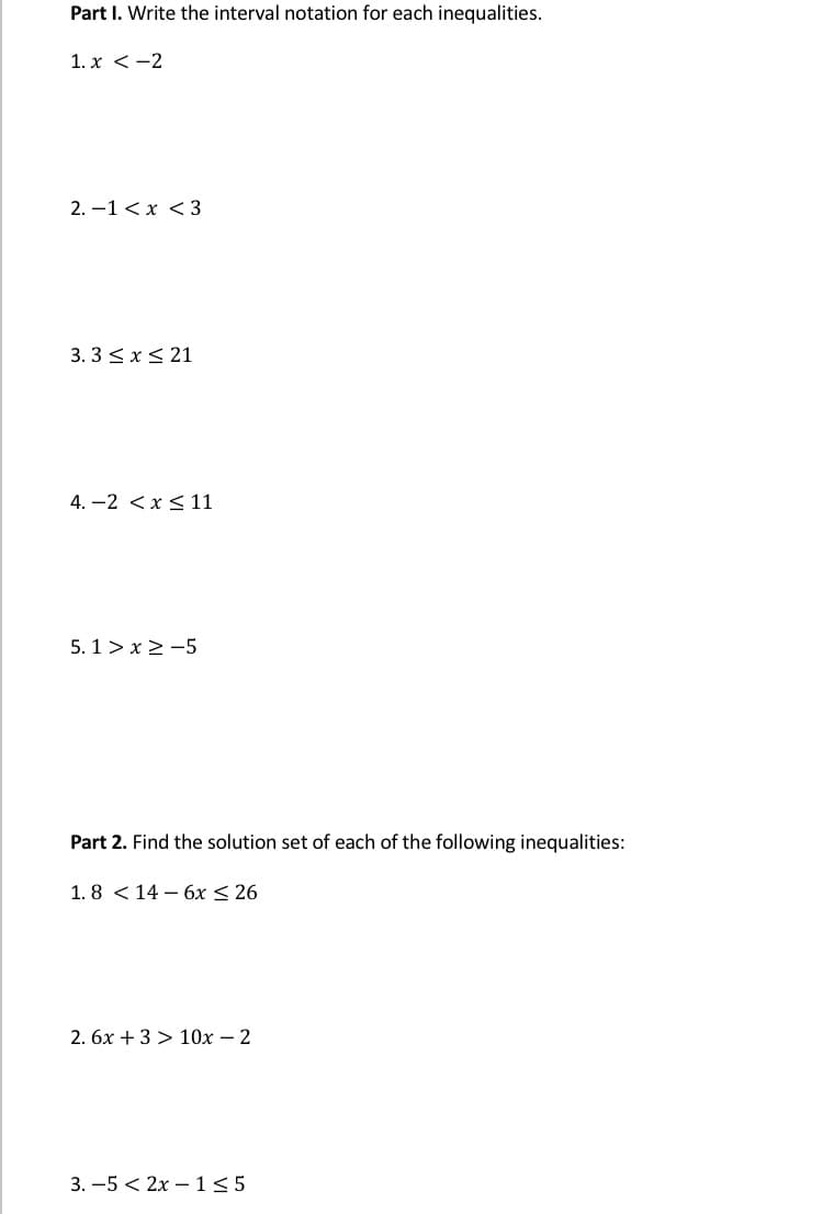 Part I. Write the interval notation for each inequalities.
1. x < -2
2. –1 < x < 3
3. 3 < x< 21
4. -2 <x< 11
5. 1 > x > -5
Part 2. Find the solution set of each of the following inequalities:
1. 8 < 14 – 6x < 26
2. 6x +3 > 10x – 2
3. –5 < 2x – 1<5
