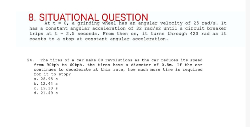 8. SITUATIONAL QUESTION
At t = 0, a grinding wheel has an angular velocity of 25 rad/s. It
has a constant angular acceleration of 32 rad/s2 until a circuit breaker
trips at t = 2.5 seconds. From then on, it turns through 423 rad as it
coasts to a stop at constant angular acceleration.
24. The tires of a car make 80 revolutions as the car reduces its speed
from 90kph to 60kph. the tires have a diameter of 0.8m. If the car
continues to decelerate at this rate, how much more time is required.
for it to stop?
a. 28.95 s
b. 12.44 s
c. 19.30 s
d. 21.49 s